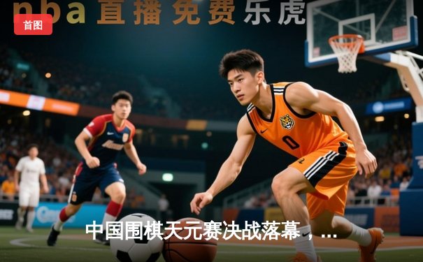 中国围棋天元赛决战落幕，李轩豪九段力克连笑卫冕成功