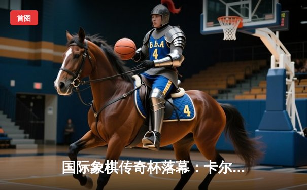 国际象棋传奇杯落幕：卡尔森力克丁立人，加冕快棋之王