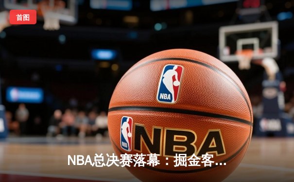 NBA总决赛落幕：掘金客场力克热火，约基奇斩获FMVP创历史