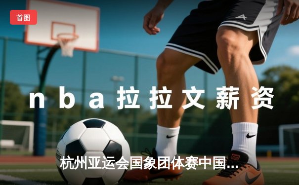 杭州亚运会国象团体赛中国队双金收官 韦奕关键战绝杀印度队