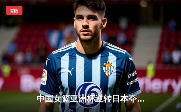 中国女篮亚洲杯逆转日本夺冠，韩旭独揽26分统治内线